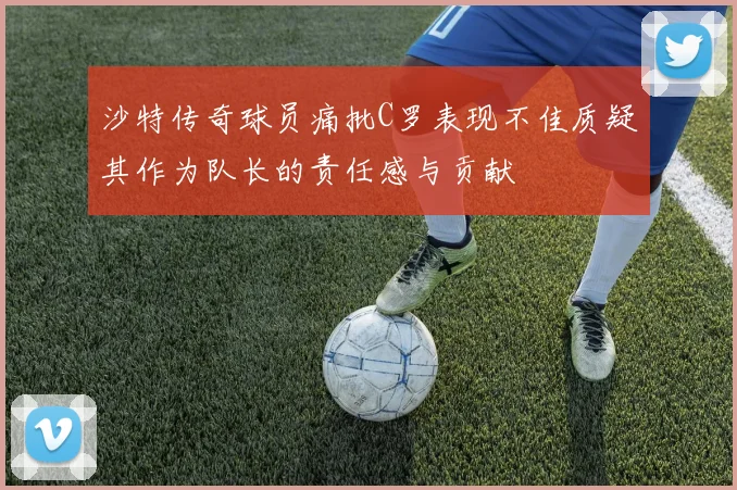 沙特传奇球员痛批C罗表现不佳质疑其作为队长的责任感与贡献