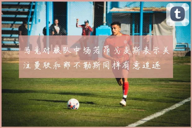 马竞对狼队中场若昂戈麦斯表示关注曼联和那不勒斯同样有意追逐