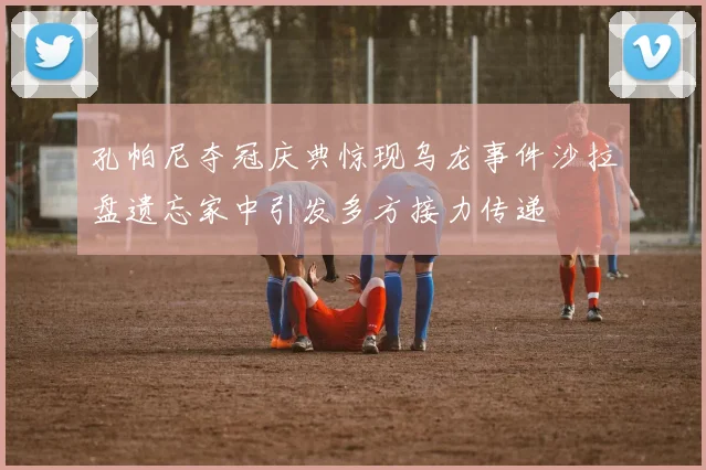 孔帕尼夺冠庆典惊现乌龙事件沙拉盘遗忘家中引发多方接力传递