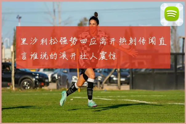 里沙利松强势回应离开热刺传闻直言谁说的滚开让人震惊