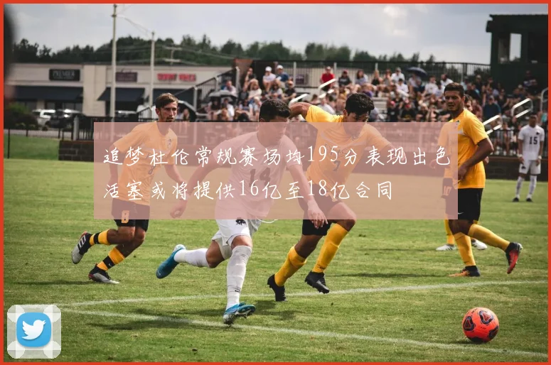 追梦杜伦常规赛场均195分表现出色活塞或将提供16亿至18亿合同