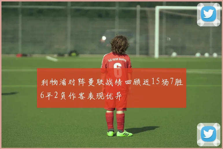 利物浦对阵曼联战绩回顾近15场7胜6平2负作客表现优异