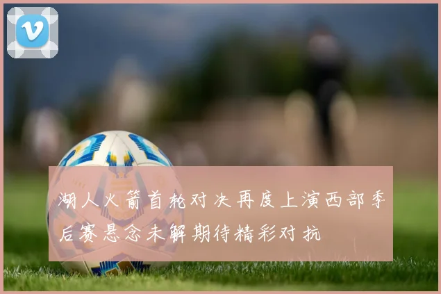 湖人火箭首轮对决再度上演西部季后赛悬念未解期待精彩对抗
