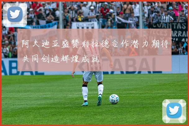 阿夫迪亚盛赞利拉德合作潜力期待共同创造辉煌成就