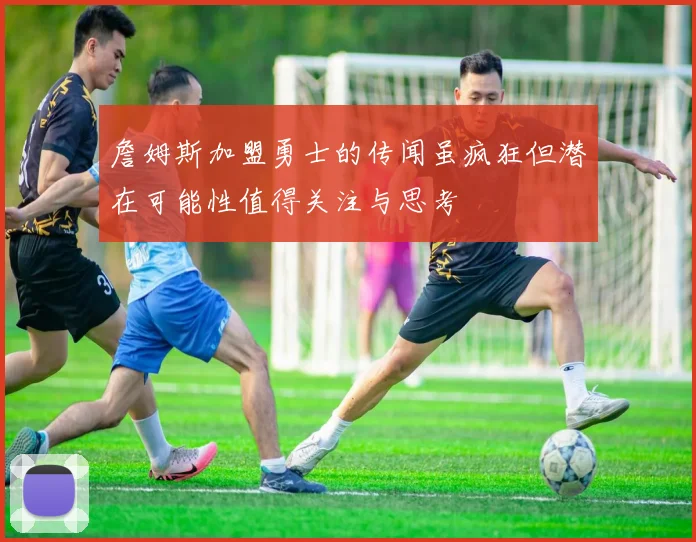詹姆斯加盟勇士的传闻虽疯狂但潜在可能性值得关注与思考