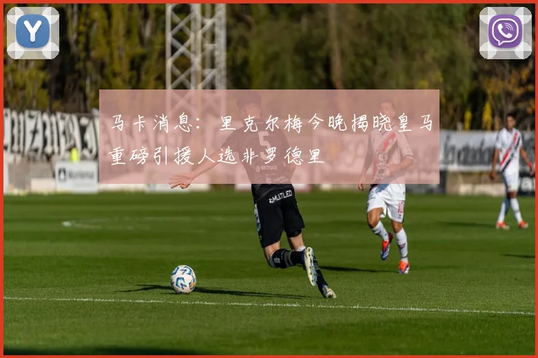 马卡消息：里克尔梅今晚揭晓皇马重磅引援人选非罗德里