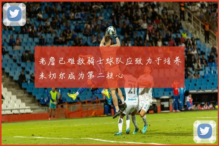 老詹已难救骑士球队应致力于培养米切尔成为第二核心