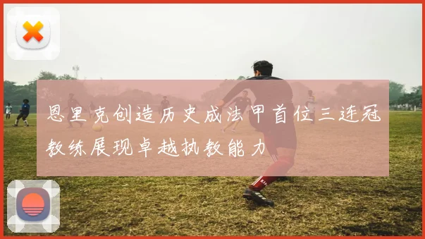 恩里克创造历史成法甲首位三连冠教练展现卓越执教能力