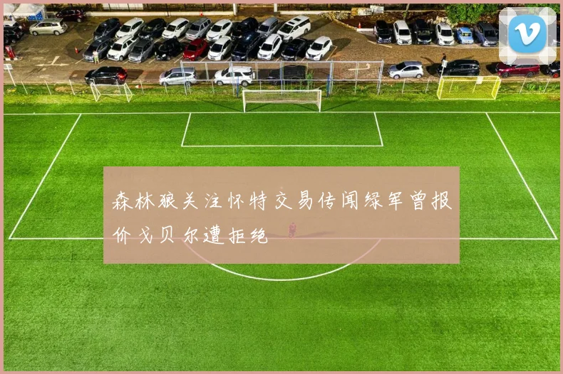 森林狼关注怀特交易传闻绿军曾报价戈贝尔遭拒绝