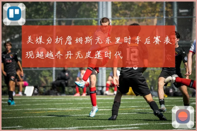 美媒分析詹姆斯无东里时季后赛表现超越乔丹无皮蓬时代