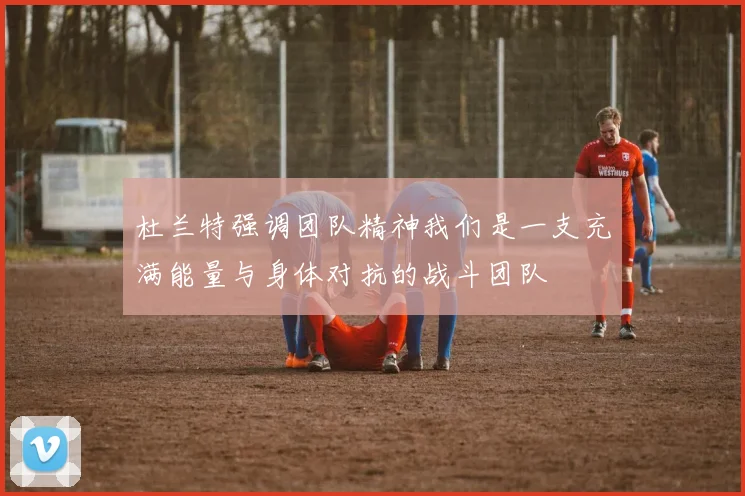 杜兰特强调团队精神我们是一支充满能量与身体对抗的战斗团队