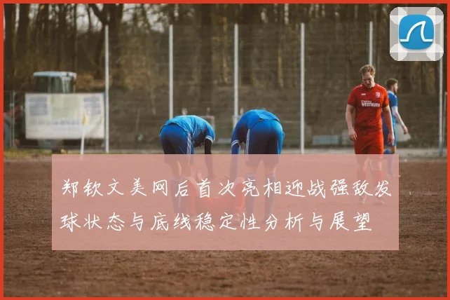 郑钦文美网后首次亮相迎战强敌发球状态与底线稳定性分析与展望