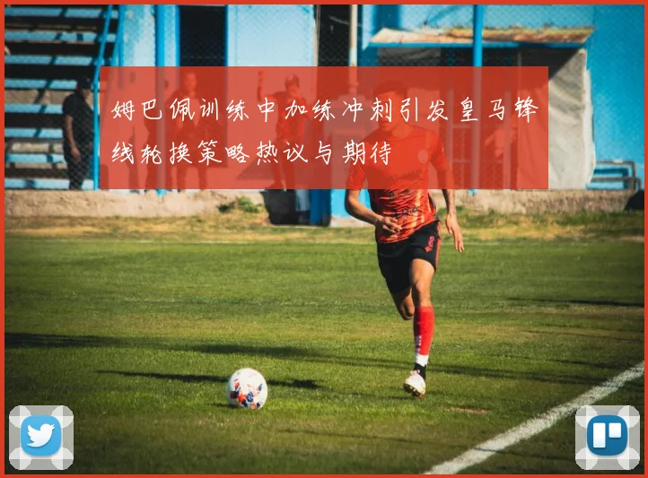 姆巴佩训练中加练冲刺引发皇马锋线轮换策略热议与期待