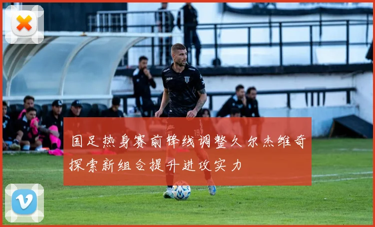 国足热身赛前锋线调整久尔杰维奇探索新组合提升进攻实力