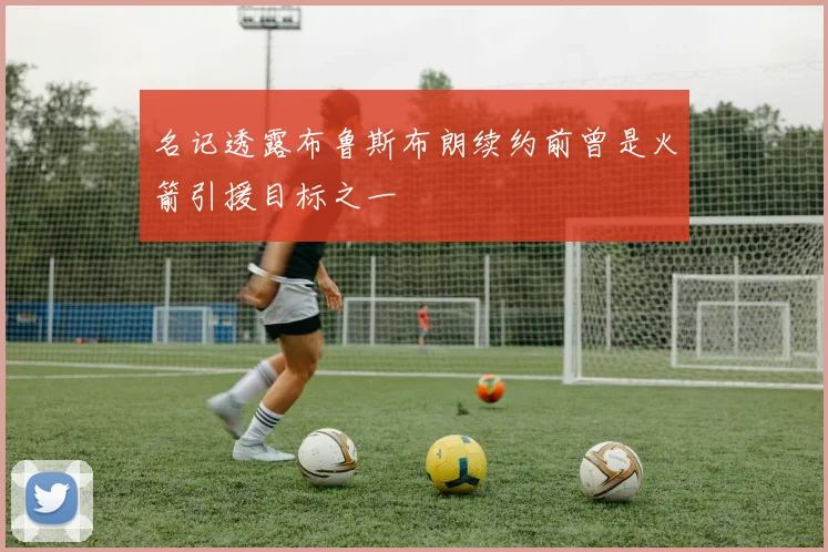名记透露布鲁斯布朗续约前曾是火箭引援目标之一
